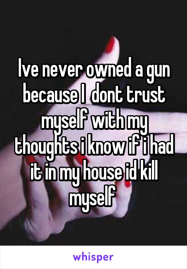 Ive never owned a gun because I  dont trust myself with my thoughts i know if i had it in my house id kill myself 