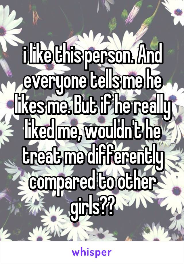 i like this person. And everyone tells me he likes me. But if he really liked me, wouldn't he treat me differently compared to other girls??