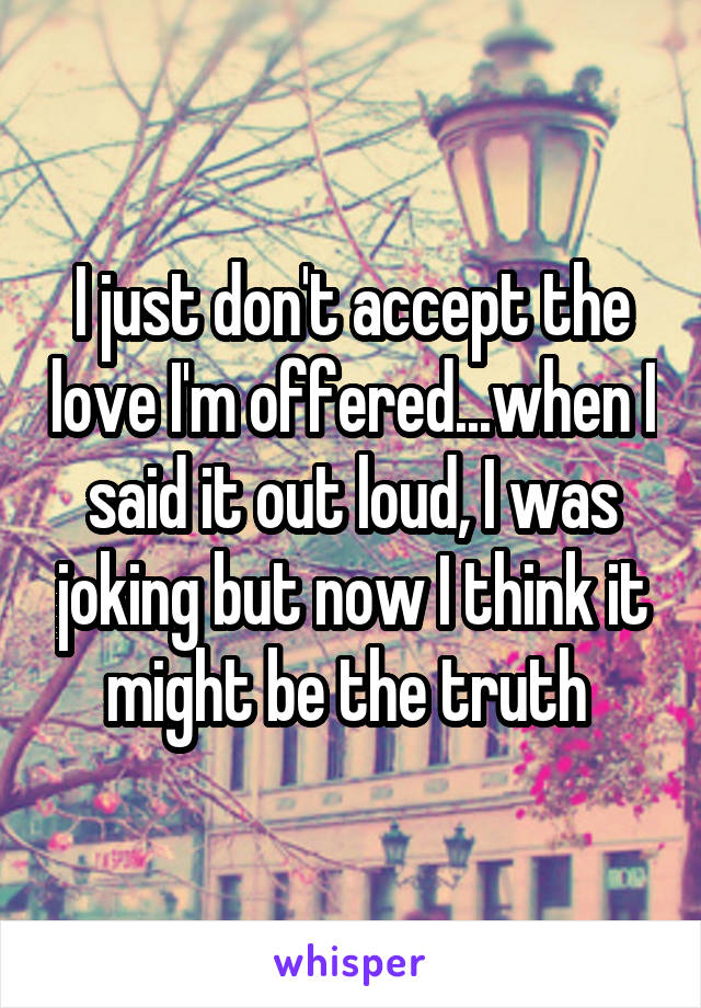 I just don't accept the love I'm offered...when I said it out loud, I was joking but now I think it might be the truth 