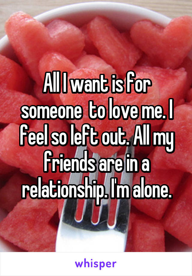 All I want is for someone  to love me. I feel so left out. All my friends are in a relationship. I'm alone.