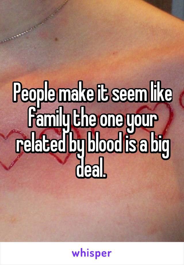 People make it seem like family the one your related by blood is a big deal. 