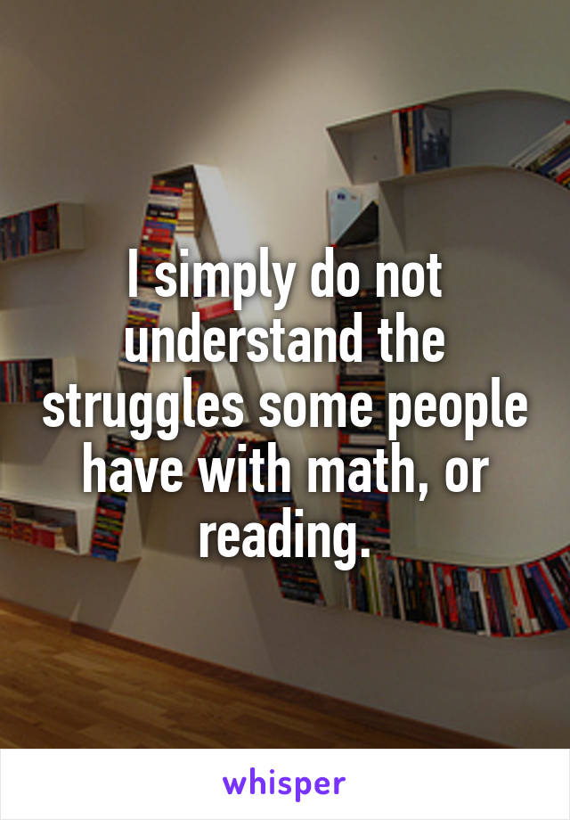 I simply do not understand the struggles some people have with math, or reading.