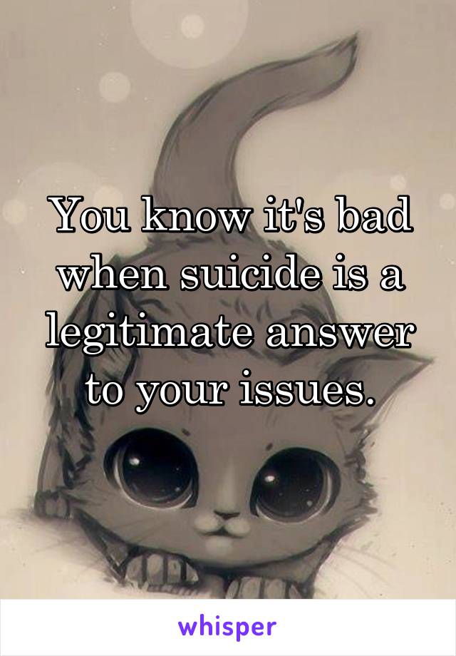 You know it's bad when suicide is a legitimate answer to your issues.
