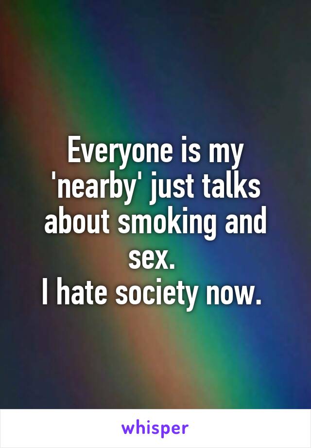 Everyone is my 'nearby' just talks about smoking and sex. 
I hate society now. 