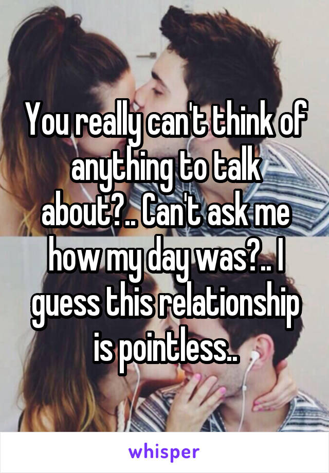 You really can't think of anything to talk about?.. Can't ask me how my day was?.. I guess this relationship is pointless..