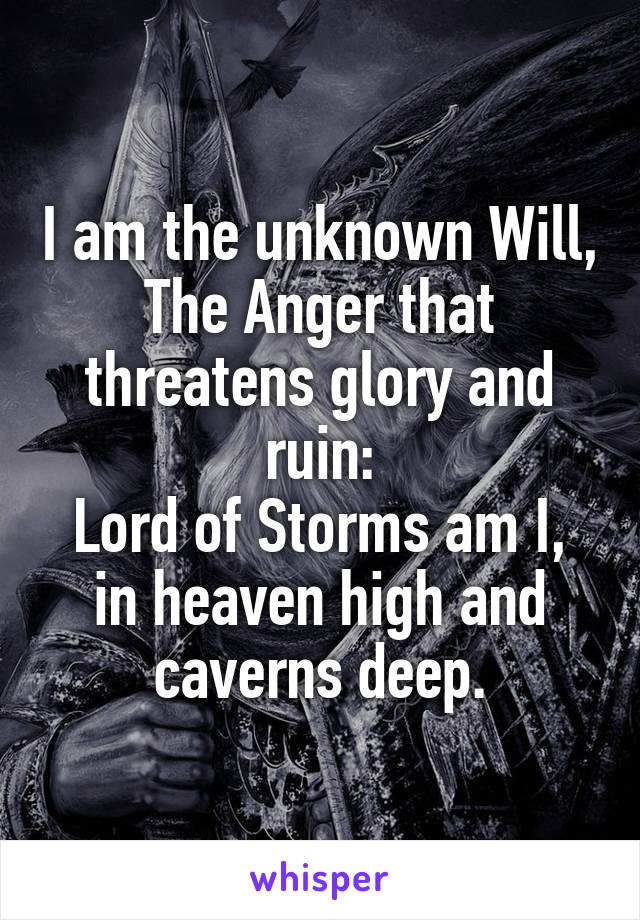 I am the unknown Will,
The Anger that threatens glory and ruin:
Lord of Storms am I,
in heaven high and caverns deep.