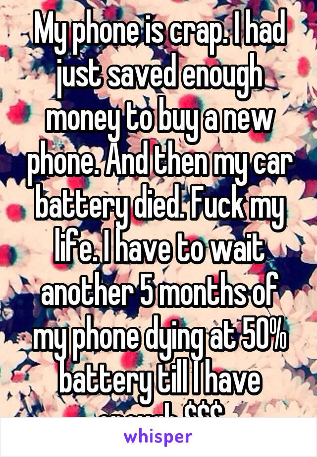 My phone is crap. I had just saved enough money to buy a new phone. And then my car battery died. Fuck my life. I have to wait another 5 months of my phone dying at 50% battery till I have enough $$$