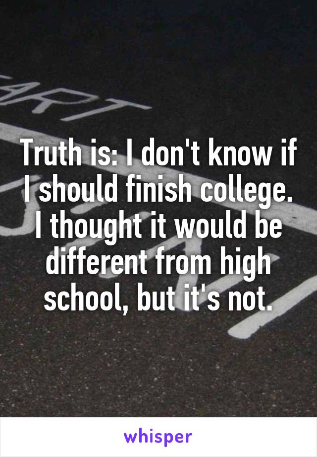 Truth is: I don't know if I should finish college. I thought it would be different from high school, but it's not.