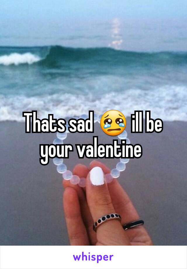 Thats sad 😢 ill be your valentine 