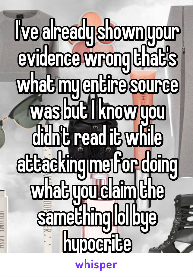 I've already shown your evidence wrong that's what my entire source was but I know you didn't read it while attacking me for doing what you claim the samething lol bye hypocrite