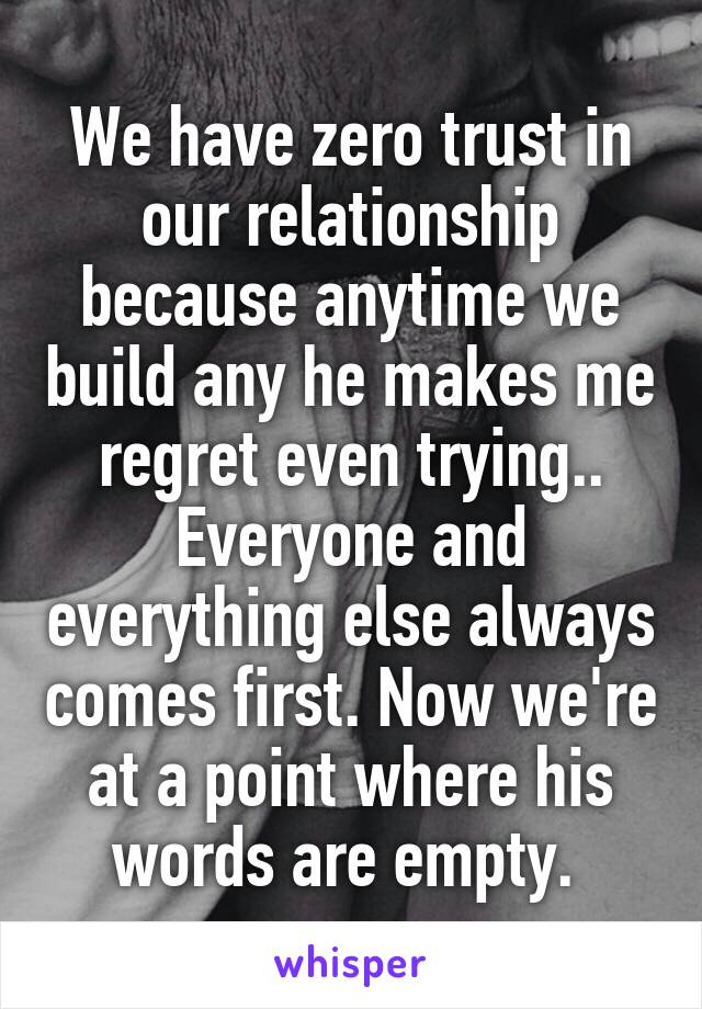 We have zero trust in our relationship because anytime we build any he makes me regret even trying..
Everyone and everything else always comes first. Now we're at a point where his words are empty. 