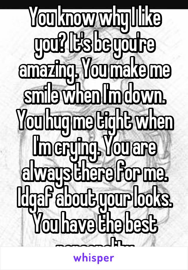 You know why I like you? It's bc you're amazing. You make me smile when I'm down. You hug me tight when I'm crying. You are always there for me. Idgaf about your looks. You have the best personality