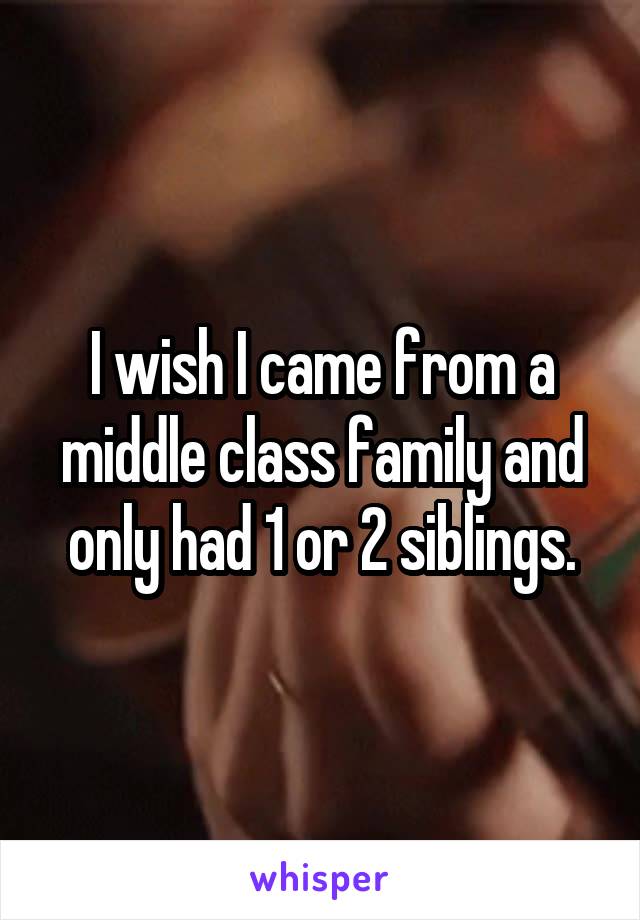 I wish I came from a middle class family and only had 1 or 2 siblings.