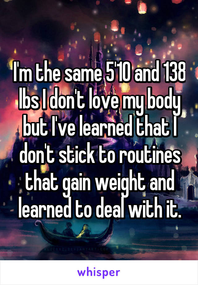 I'm the same 5'10 and 138 lbs I don't love my body but I've learned that I don't stick to routines that gain weight and learned to deal with it.