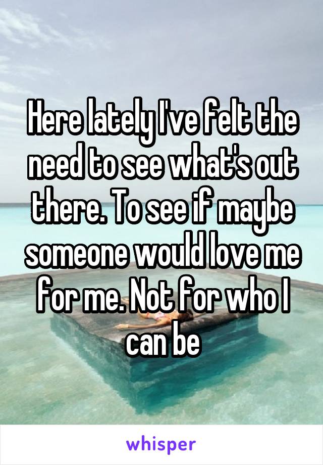 Here lately I've felt the need to see what's out there. To see if maybe someone would love me for me. Not for who I can be