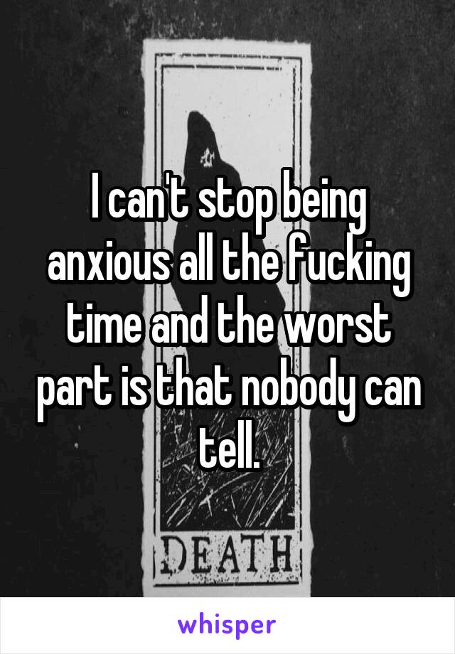 I can't stop being anxious all the fucking time and the worst part is that nobody can tell.