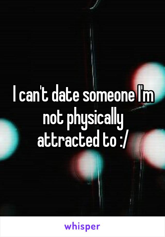 I can't date someone I'm not physically attracted to :/