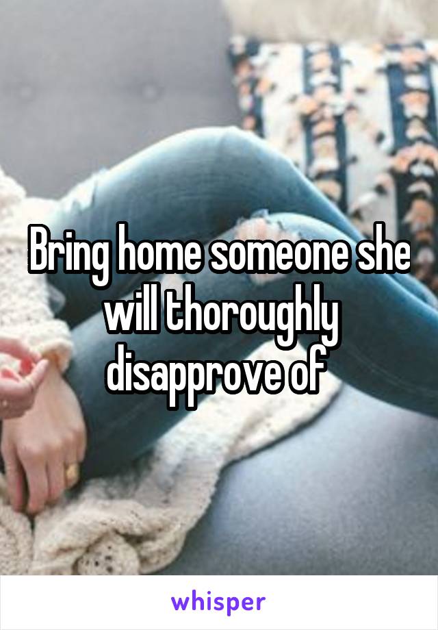 Bring home someone she will thoroughly disapprove of 