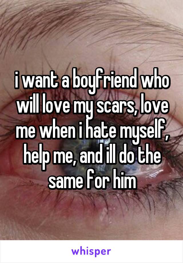 i want a boyfriend who will love my scars, love me when i hate myself, help me, and ill do the same for him