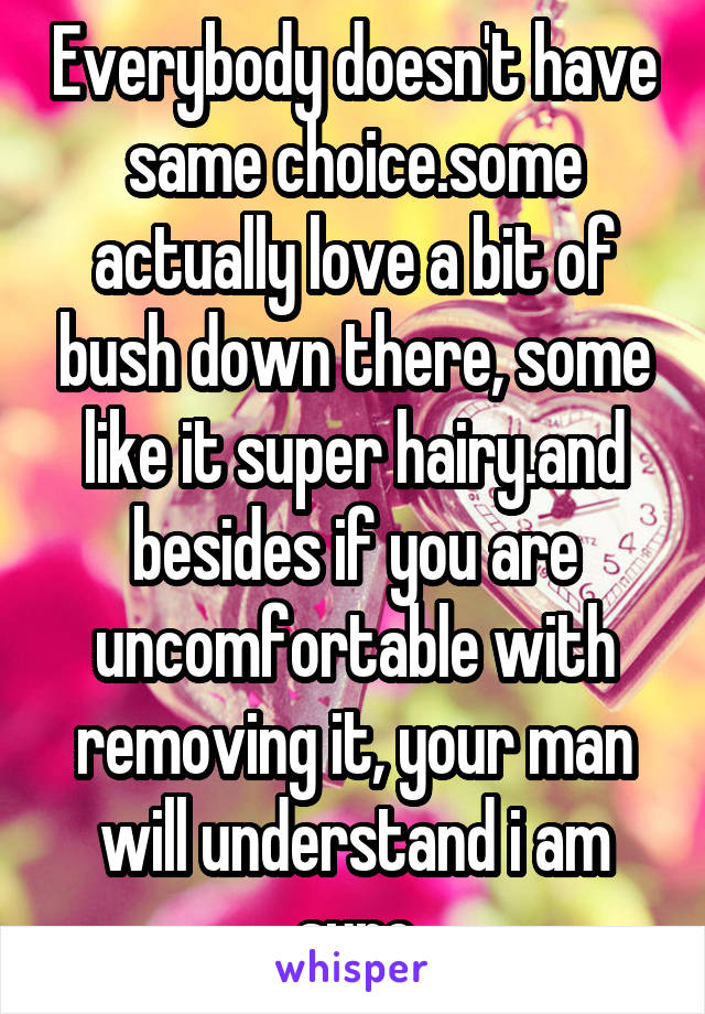 Everybody doesn't have same choice.some actually love a bit of bush down there, some like it super hairy.and besides if you are uncomfortable with removing it, your man will understand i am sure