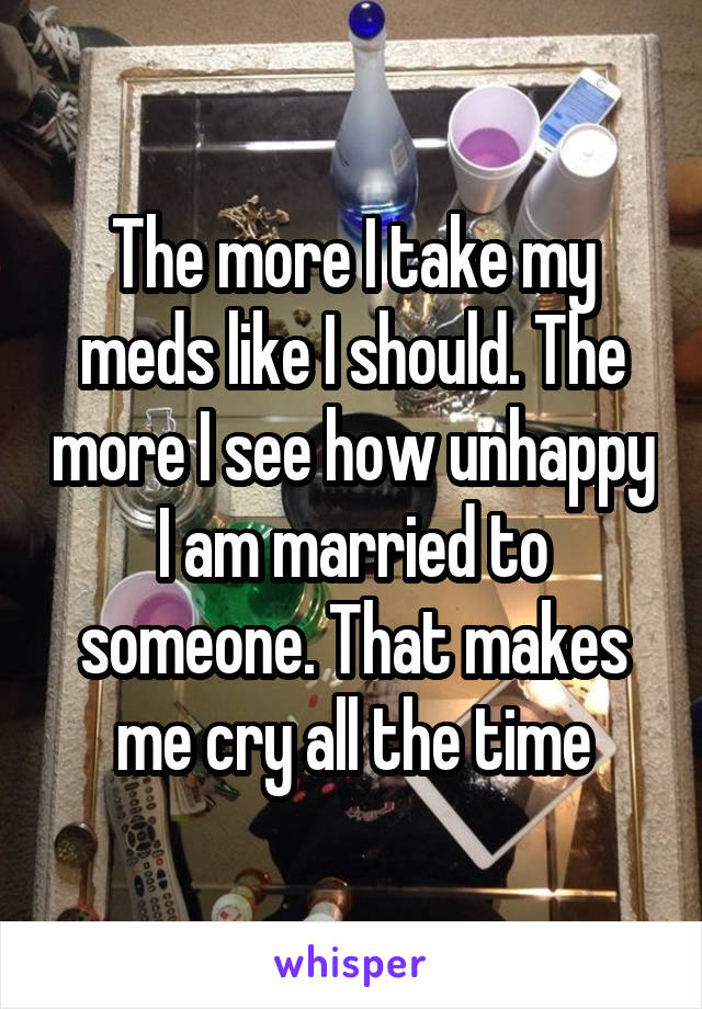 The more I take my meds like I should. The more I see how unhappy I am married to someone. That makes me cry all the time