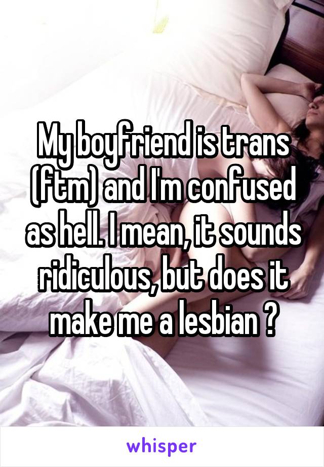 My boyfriend is trans (ftm) and I'm confused as hell. I mean, it sounds ridiculous, but does it make me a lesbian ?