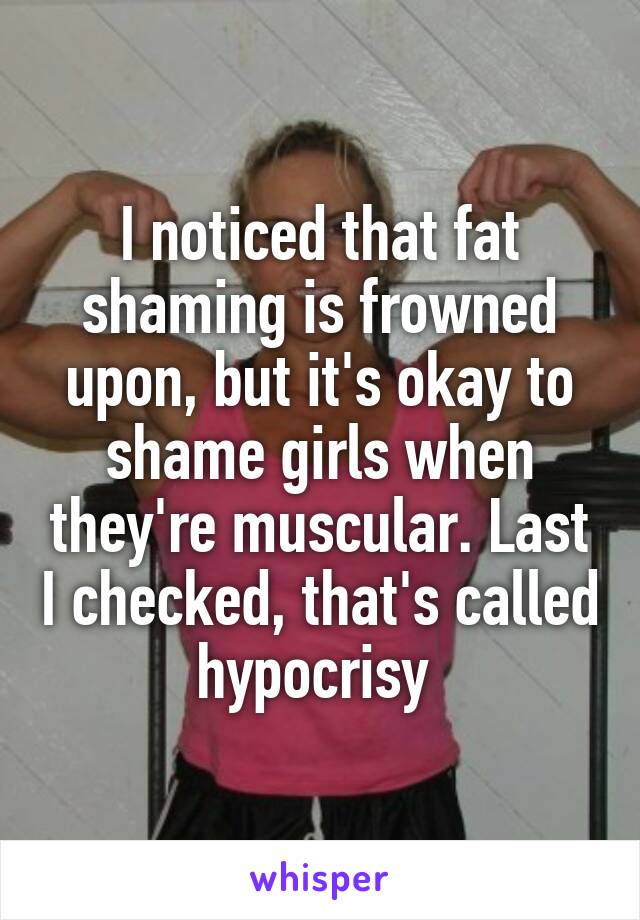 I noticed that fat shaming is frowned upon, but it's okay to shame girls when they're muscular. Last I checked, that's called hypocrisy 