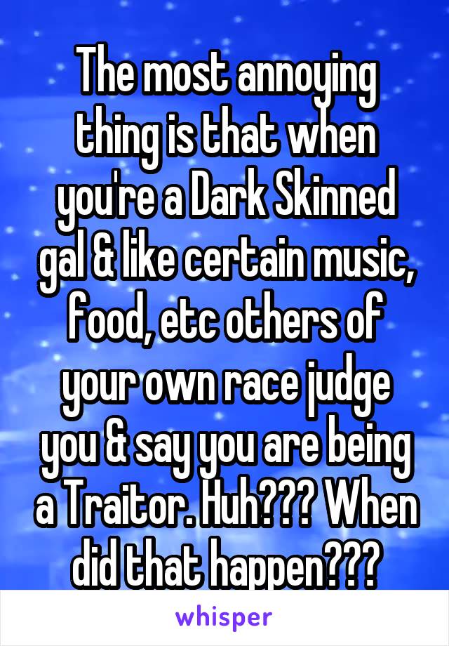 The most annoying thing is that when you're a Dark Skinned gal & like certain music, food, etc others of your own race judge you & say you are being a Traitor. Huh??? When did that happen???