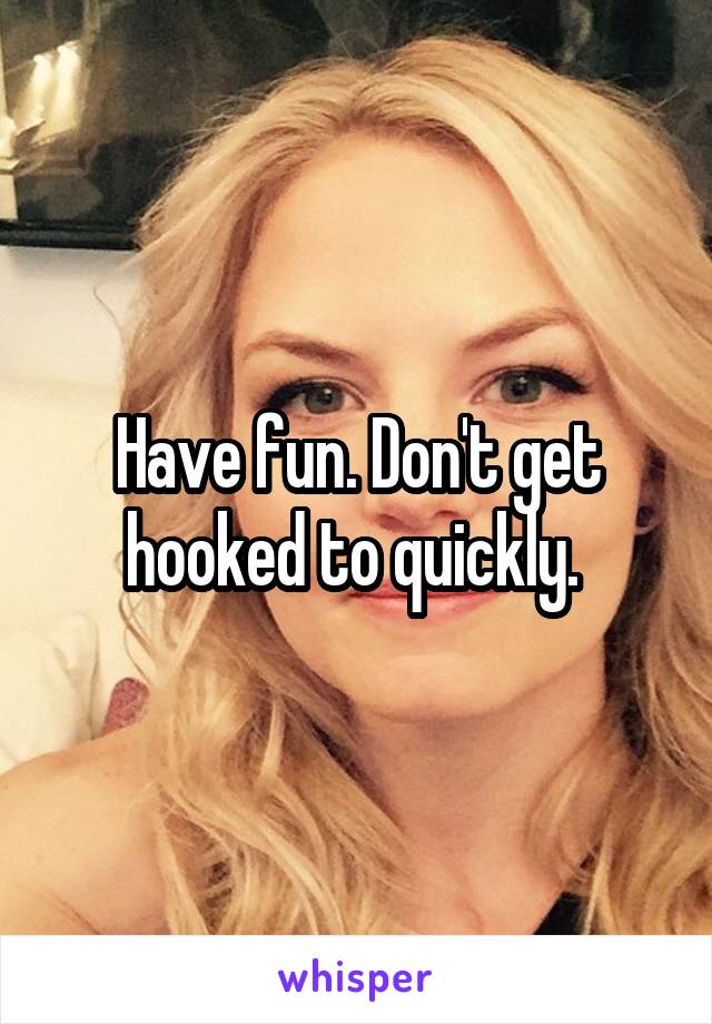 Have fun. Don't get hooked to quickly. 