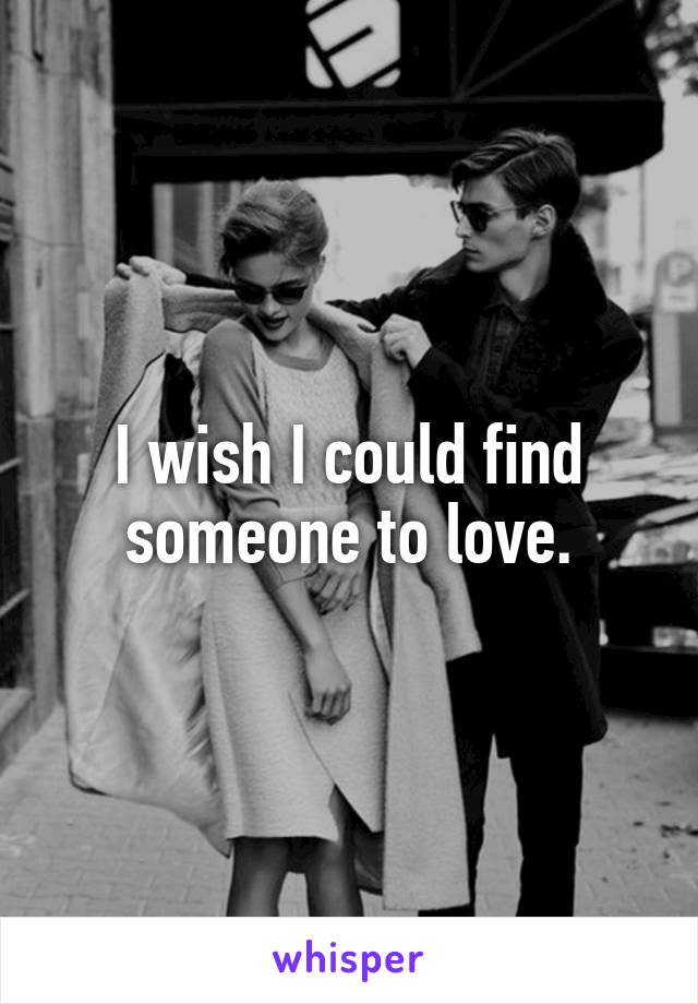 I wish I could find someone to love.