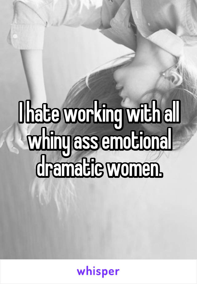 I hate working with all whiny ass emotional dramatic women.