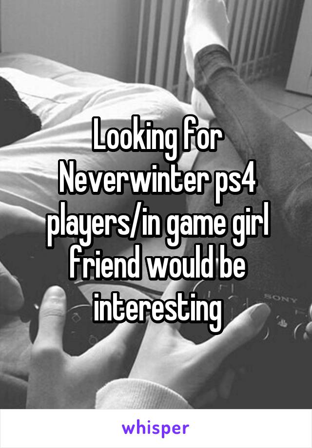 Looking for Neverwinter ps4 players/in game girl friend would be interesting