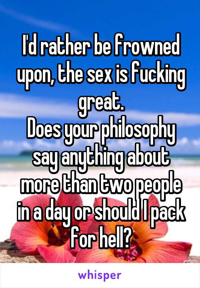 I'd rather be frowned upon, the sex is fucking great.
Does your philosophy say anything about more than two people in a day or should I pack for hell?