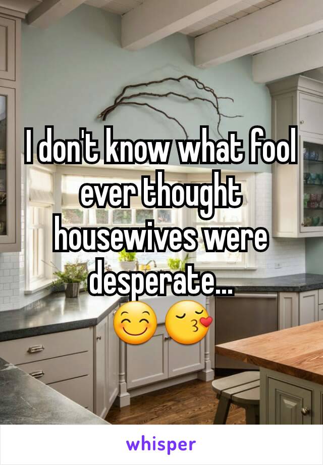 I don't know what fool ever thought housewives were desperate...
😊😚