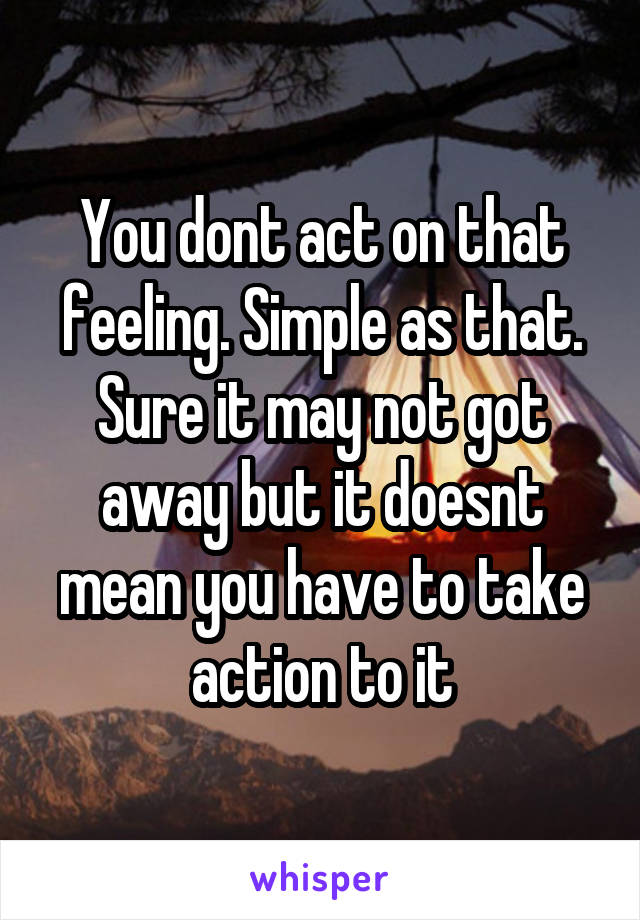 You dont act on that feeling. Simple as that. Sure it may not got away but it doesnt mean you have to take action to it