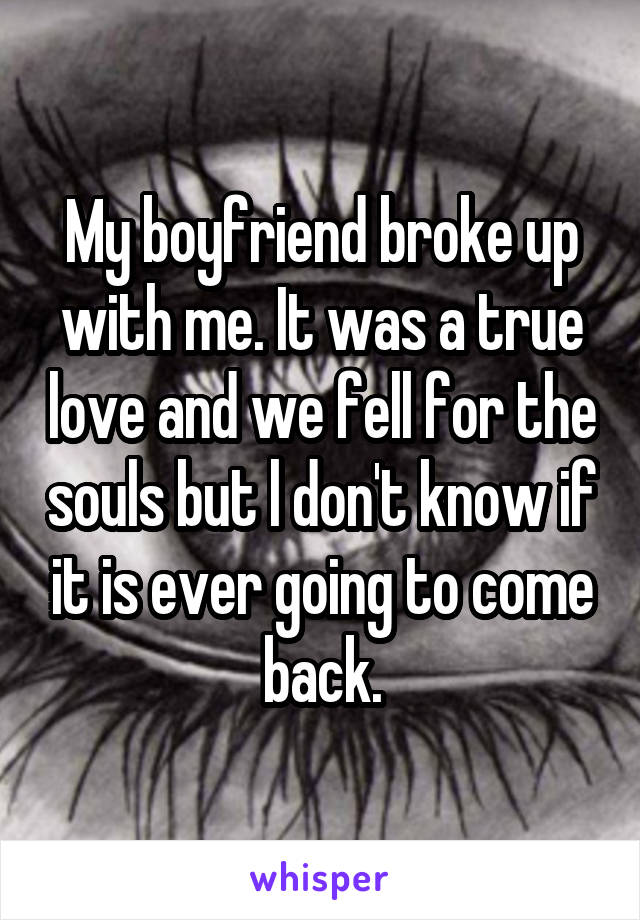 My boyfriend broke up with me. It was a true love and we fell for the souls but l don't know if it is ever going to come back.