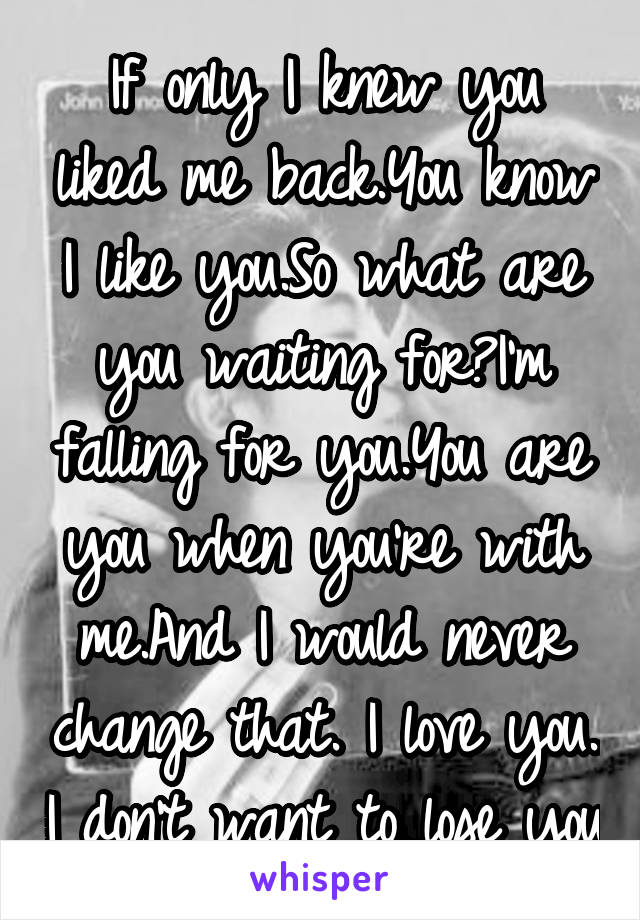 If only I knew you liked me back.You know I like you.So what are you waiting for?I'm falling for you.You are you when you're with me.And I would never change that. I love you. I don't want to lose you