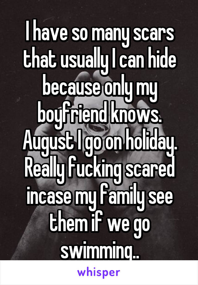 I have so many scars that usually I can hide because only my boyfriend knows. August I go on holiday. Really fucking scared incase my family see them if we go swimming..