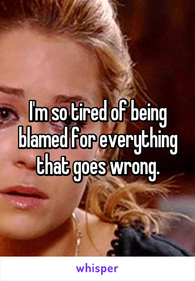 I'm so tired of being blamed for everything that goes wrong.