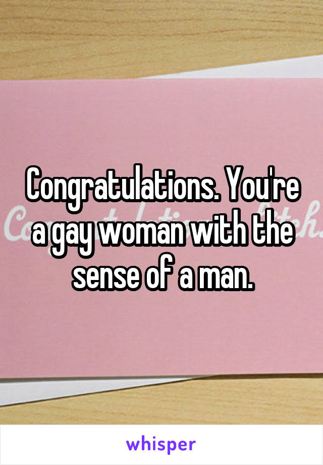 Congratulations. You're a gay woman with the sense of a man.