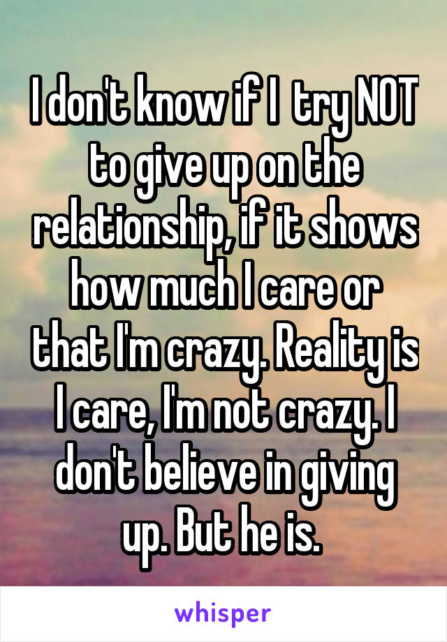 I don't know if I  try NOT to give up on the relationship, if it shows how much I care or that I'm crazy. Reality is I care, I'm not crazy. I don't believe in giving up. But he is. 