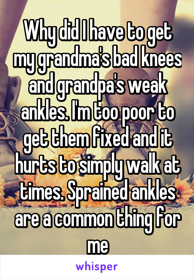 Why did I have to get my grandma's bad knees and grandpa's weak ankles. I'm too poor to get them fixed and it hurts to simply walk at times. Sprained ankles are a common thing for me