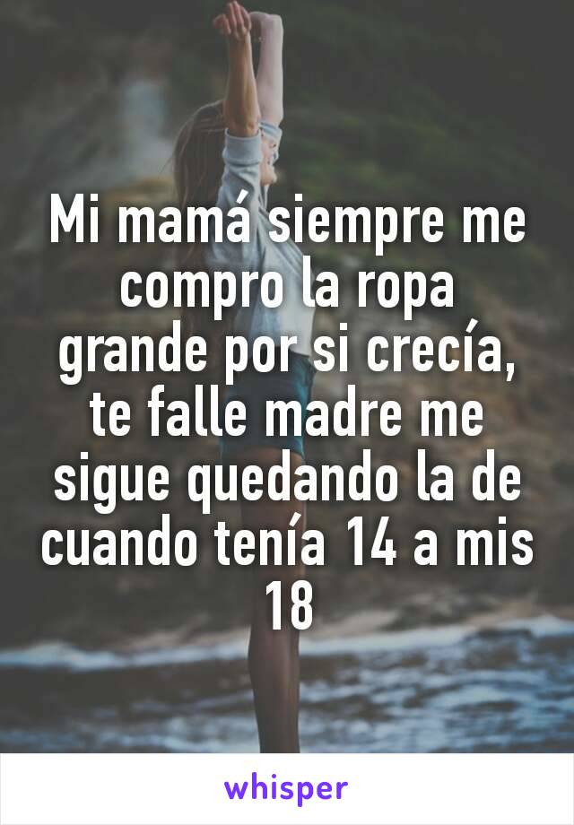 Mi mamá siempre me compro la ropa grande por si crecía, te falle madre me sigue quedando la de cuando tenía 14 a mis 18