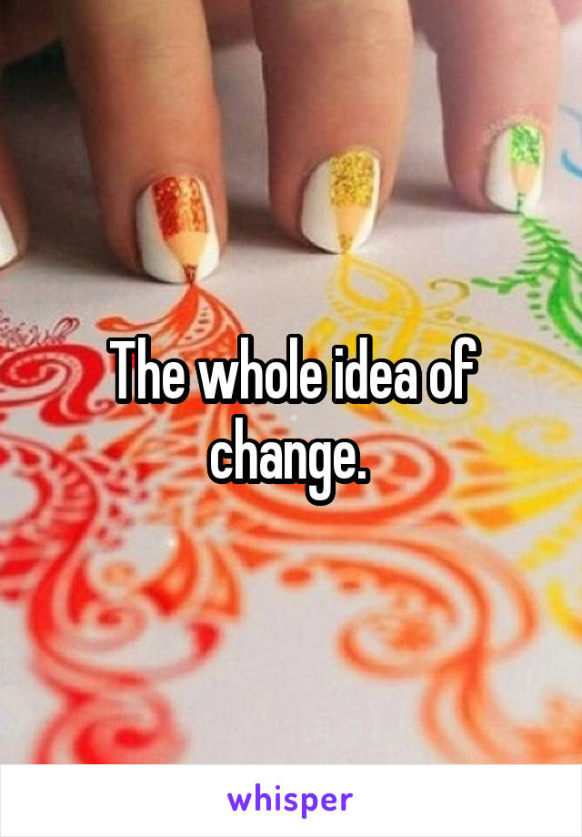 The whole idea of change. 