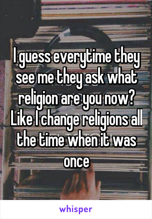 I guess everytime they see me they ask what religion are you now? Like I change religions all the time when it was once