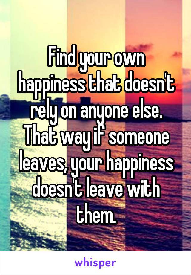 Find your own happiness that doesn't rely on anyone else. That way if someone leaves, your happiness doesn't leave with them.