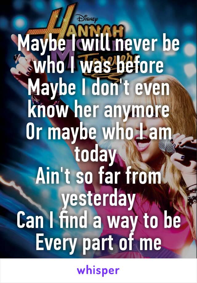 Maybe I will never be who I was before
Maybe I don't even know her anymore
Or maybe who I am today 
Ain't so far from yesterday
Can I find a way to be
Every part of me