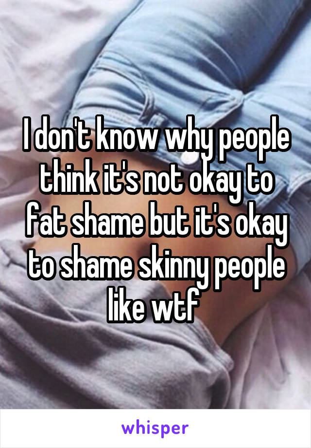 I don't know why people think it's not okay to fat shame but it's okay to shame skinny people like wtf 