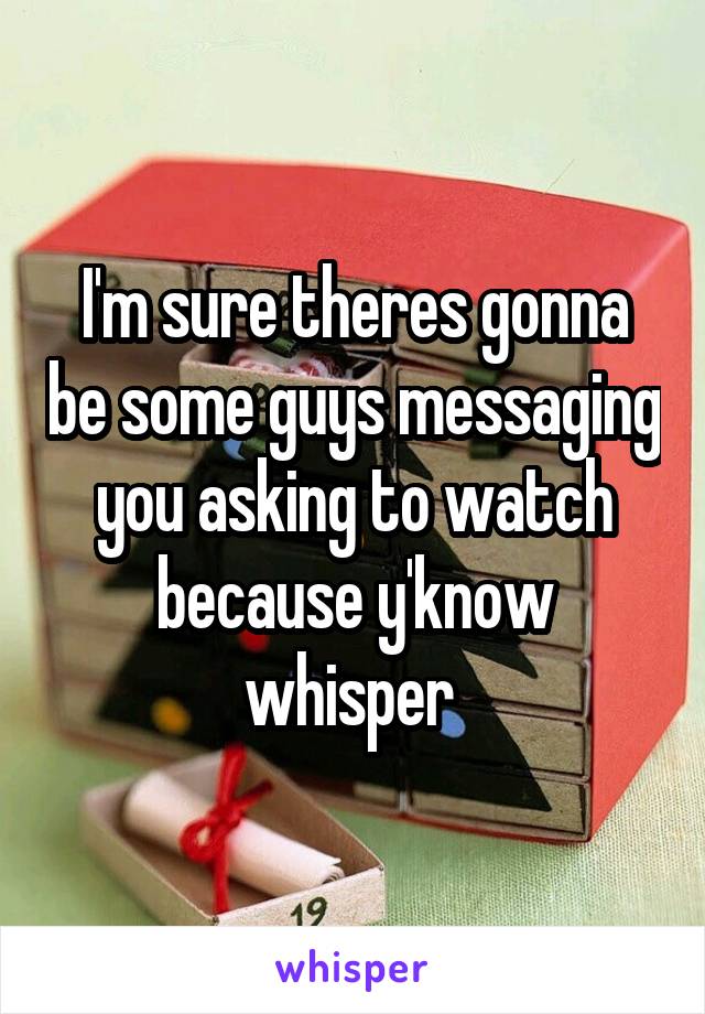 I'm sure theres gonna be some guys messaging you asking to watch because y'know whisper 