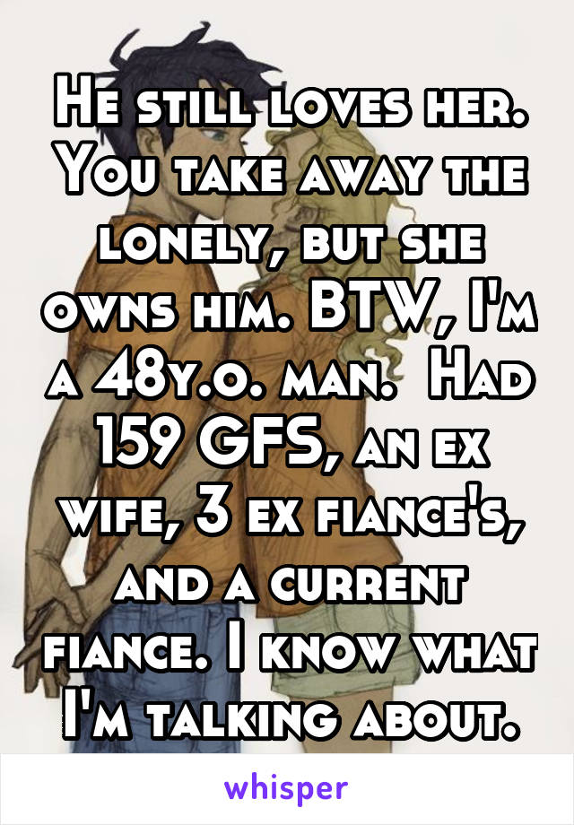 He still loves her. You take away the lonely, but she owns him. BTW, I'm a 48y.o. man.  Had 159 GFS, an ex wife, 3 ex fiance's, and a current fiance. I know what I'm talking about.